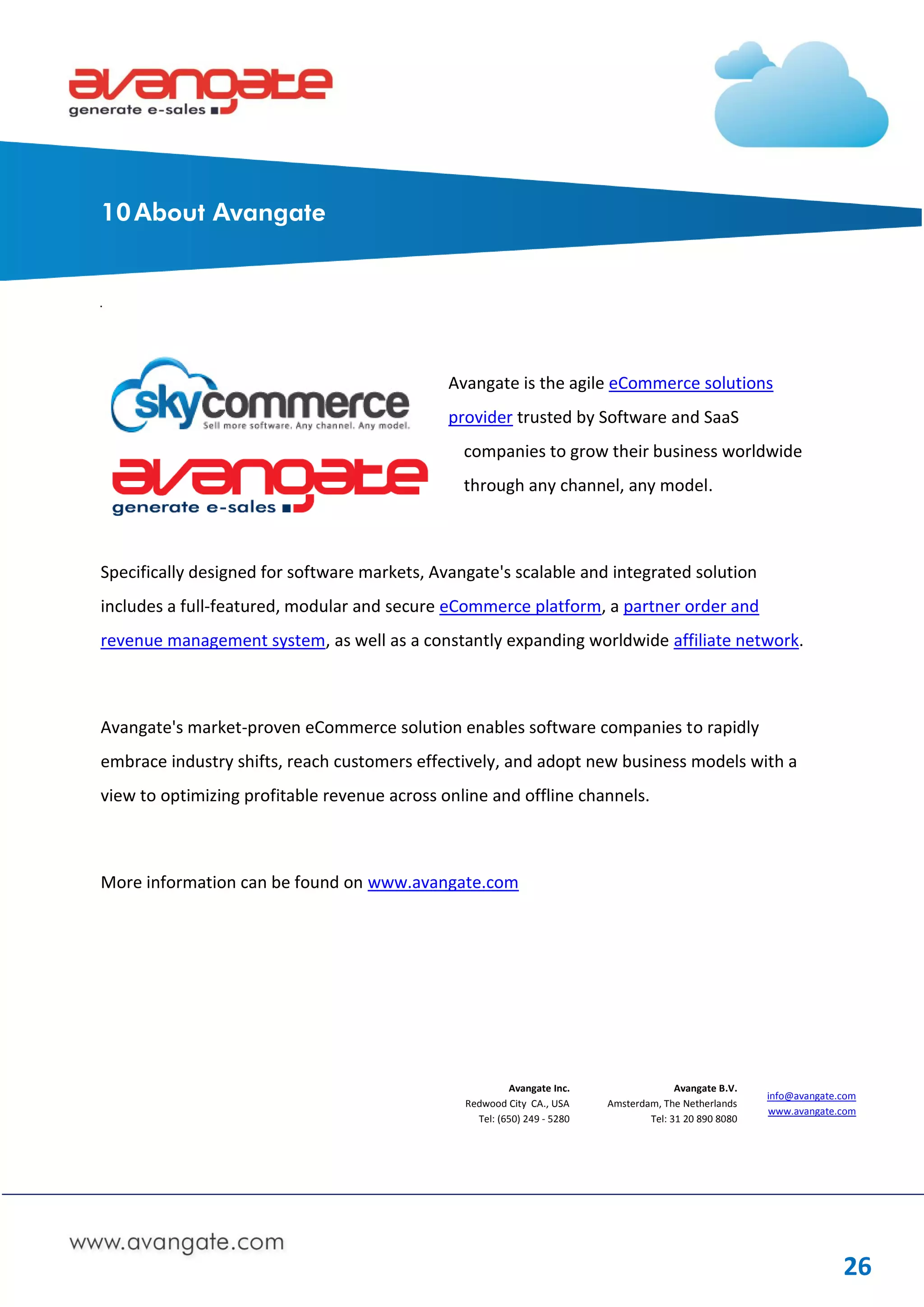 10 About Avangate




                                              Avangate is the agile eCommerce solutions
                                              provider trusted by Software and SaaS
                                                companies to grow their business worldwide
                                                through any channel, any model.



Specifically designed for software markets, Avangate's scalable and integrated solution
includes a full-featured, modular and secure eCommerce platform, a partner order and
revenue management system, as well as a constantly expanding worldwide affiliate network.



Avangate's market-proven eCommerce solution enables software companies to rapidly
embrace industry shifts, reach customers effectively, and adopt new business models with a
view to optimizing profitable revenue across online and offline channels.



More information can be found on www.avangate.com




                                                         Avangate Inc.                  Avangate B.V.
                                                                                                        info@avangate.com
                                                Redwood City CA., USA     Amsterdam, The Netherlands
                                                                                                        www.avangate.com
                                                  Tel: (650) 249 - 5280           Tel: 31 20 890 8080




                                                                                                                      26
 