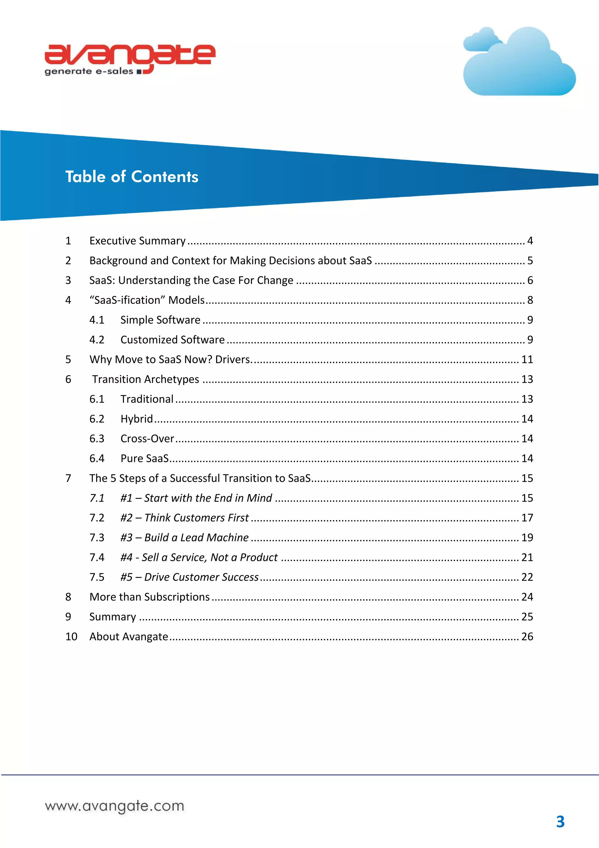 Table of Contents


1      Executive Summary ................................................................................................................ 4
2      Background and Context for Making Decisions about SaaS .................................................. 5
3      SaaS: Understanding the Case For Change ............................................................................ 6
4      “SaaS-ification” Models .......................................................................................................... 8
       4.1      Simple Software ........................................................................................................... 9
       4.2      Customized Software ................................................................................................... 9
5      Why Move to SaaS Now? Drivers. ........................................................................................ 11
6      Transition Archetypes ......................................................................................................... 13
       6.1      Traditional .................................................................................................................. 13
       6.2      Hybrid ......................................................................................................................... 14
       6.3      Cross-Over .................................................................................................................. 14
       6.4      Pure SaaS.................................................................................................................... 14
7      The 5 Steps of a Successful Transition to SaaS..................................................................... 15
       7.1      #1 – Start with the End in Mind ................................................................................. 15
       7.2      #2 – Think Customers First ......................................................................................... 17
       7.3      #3 – Build a Lead Machine ......................................................................................... 19
       7.4      #4 - Sell a Service, Not a Product ............................................................................... 21
       7.5      #5 – Drive Customer Success ...................................................................................... 22
8      More than Subscriptions ...................................................................................................... 24
9      Summary .............................................................................................................................. 25
10 About Avangate .................................................................................................................... 26




                                                                                                                                                      3
 
