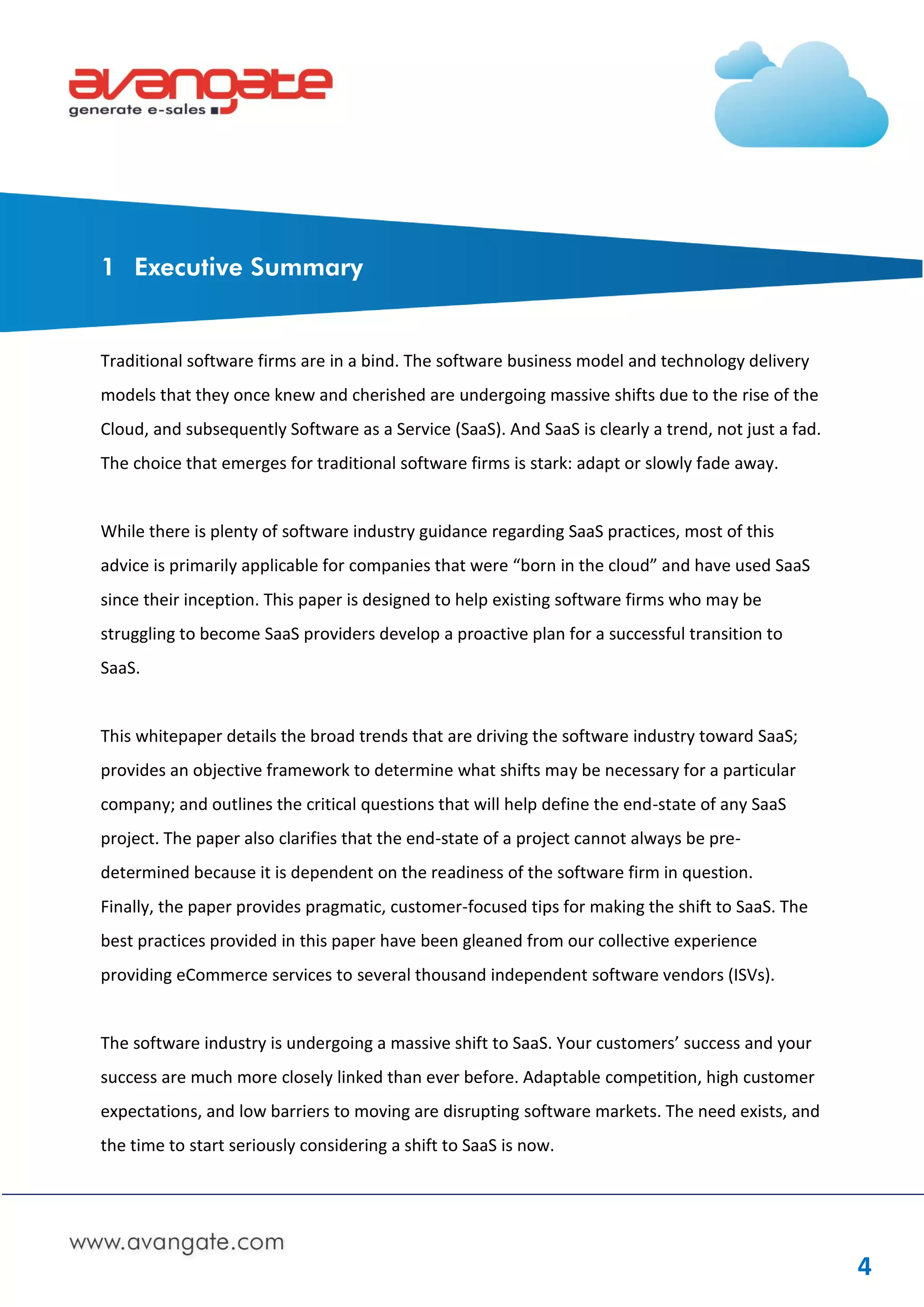 1 Executive Summary


Traditional software firms are in a bind. The software business model and technology delivery
models that they once knew and cherished are undergoing massive shifts due to the rise of the
Cloud, and subsequently Software as a Service (SaaS). And SaaS is clearly a trend, not just a fad.
The choice that emerges for traditional software firms is stark: adapt or slowly fade away.


While there is plenty of software industry guidance regarding SaaS practices, most of this
advice is primarily applicable for companies that were “born in the cloud” and have used SaaS
since their inception. This paper is designed to help existing software firms who may be
struggling to become SaaS providers develop a proactive plan for a successful transition to
SaaS.


This whitepaper details the broad trends that are driving the software industry toward SaaS;
provides an objective framework to determine what shifts may be necessary for a particular
company; and outlines the critical questions that will help define the end-state of any SaaS
project. The paper also clarifies that the end-state of a project cannot always be pre-
determined because it is dependent on the readiness of the software firm in question.
Finally, the paper provides pragmatic, customer-focused tips for making the shift to SaaS. The
best practices provided in this paper have been gleaned from our collective experience
providing eCommerce services to several thousand independent software vendors (ISVs).


The software industry is undergoing a massive shift to SaaS. Your customers’ success and your
success are much more closely linked than ever before. Adaptable competition, high customer
expectations, and low barriers to moving are disrupting software markets. The need exists, and
the time to start seriously considering a shift to SaaS is now.




                                                                                                     4
 