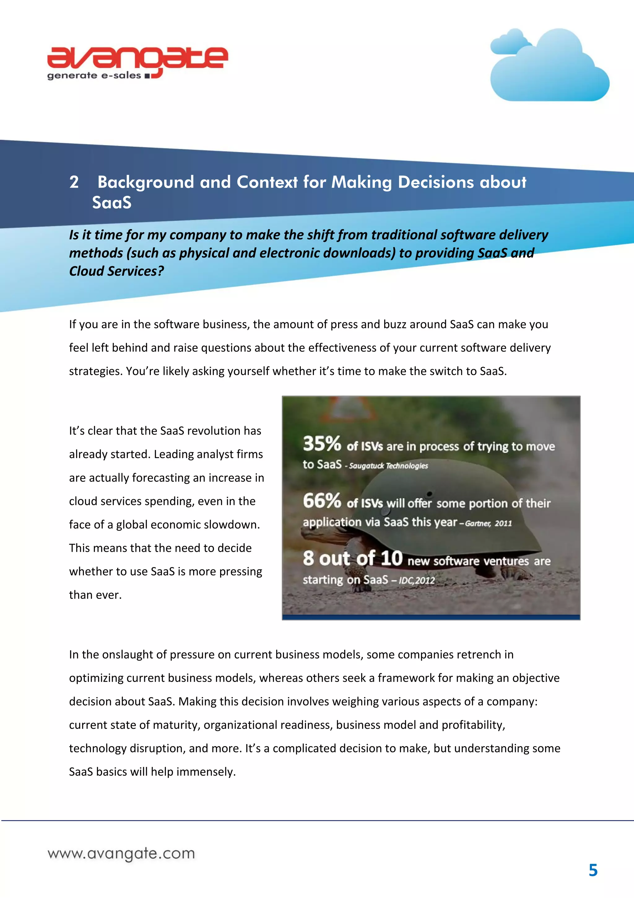 2    Background and Context for Making Decisions about
    SaaS
Is it time for my company to make the shift from traditional software delivery
methods (such as physical and electronic downloads) to providing SaaS and
Cloud Services?


If you are in the software business, the amount of press and buzz around SaaS can make you
feel left behind and raise questions about the effectiveness of your current software delivery
strategies. You’re likely asking yourself whether it’s time to make the switch to SaaS.



It’s clear that the SaaS revolution has
already started. Leading analyst firms
are actually forecasting an increase in
cloud services spending, even in the
face of a global economic slowdown.
This means that the need to decide
whether to use SaaS is more pressing
than ever.



In the onslaught of pressure on current business models, some companies retrench in
optimizing current business models, whereas others seek a framework for making an objective
decision about SaaS. Making this decision involves weighing various aspects of a company:
current state of maturity, organizational readiness, business model and profitability,
technology disruption, and more. It’s a complicated decision to make, but understanding some
SaaS basics will help immensely.




                                                                                                 5
 