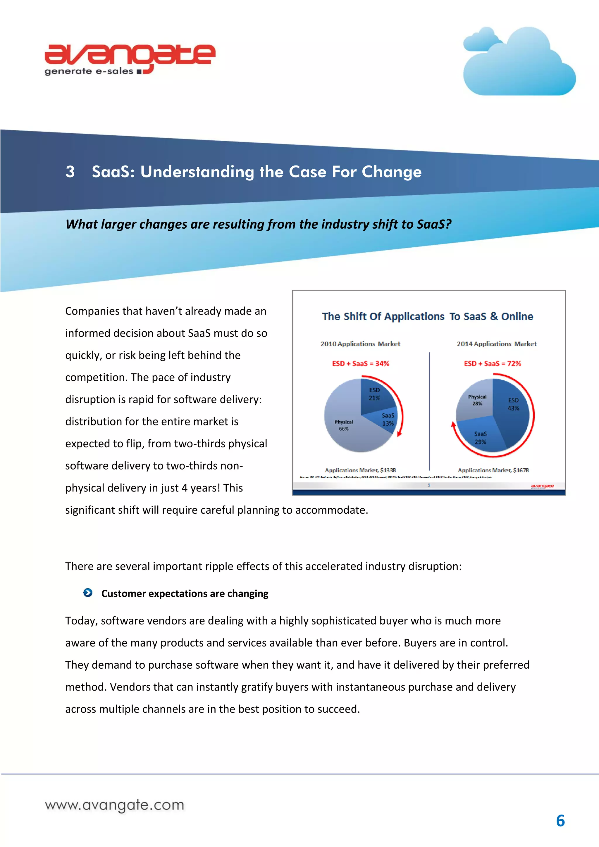 3    SaaS: Understanding the Case For Change


What larger changes are resulting from the industry shift to SaaS?




Companies that haven’t already made an
informed decision about SaaS must do so
quickly, or risk being left behind the
competition. The pace of industry
disruption is rapid for software delivery:
distribution for the entire market is
expected to flip, from two-thirds physical
software delivery to two-thirds non-
physical delivery in just 4 years! This
significant shift will require careful planning to accommodate.



There are several important ripple effects of this accelerated industry disruption:

       Customer expectations are changing

Today, software vendors are dealing with a highly sophisticated buyer who is much more
aware of the many products and services available than ever before. Buyers are in control.
They demand to purchase software when they want it, and have it delivered by their preferred
method. Vendors that can instantly gratify buyers with instantaneous purchase and delivery
across multiple channels are in the best position to succeed.




                                                                                               6
 