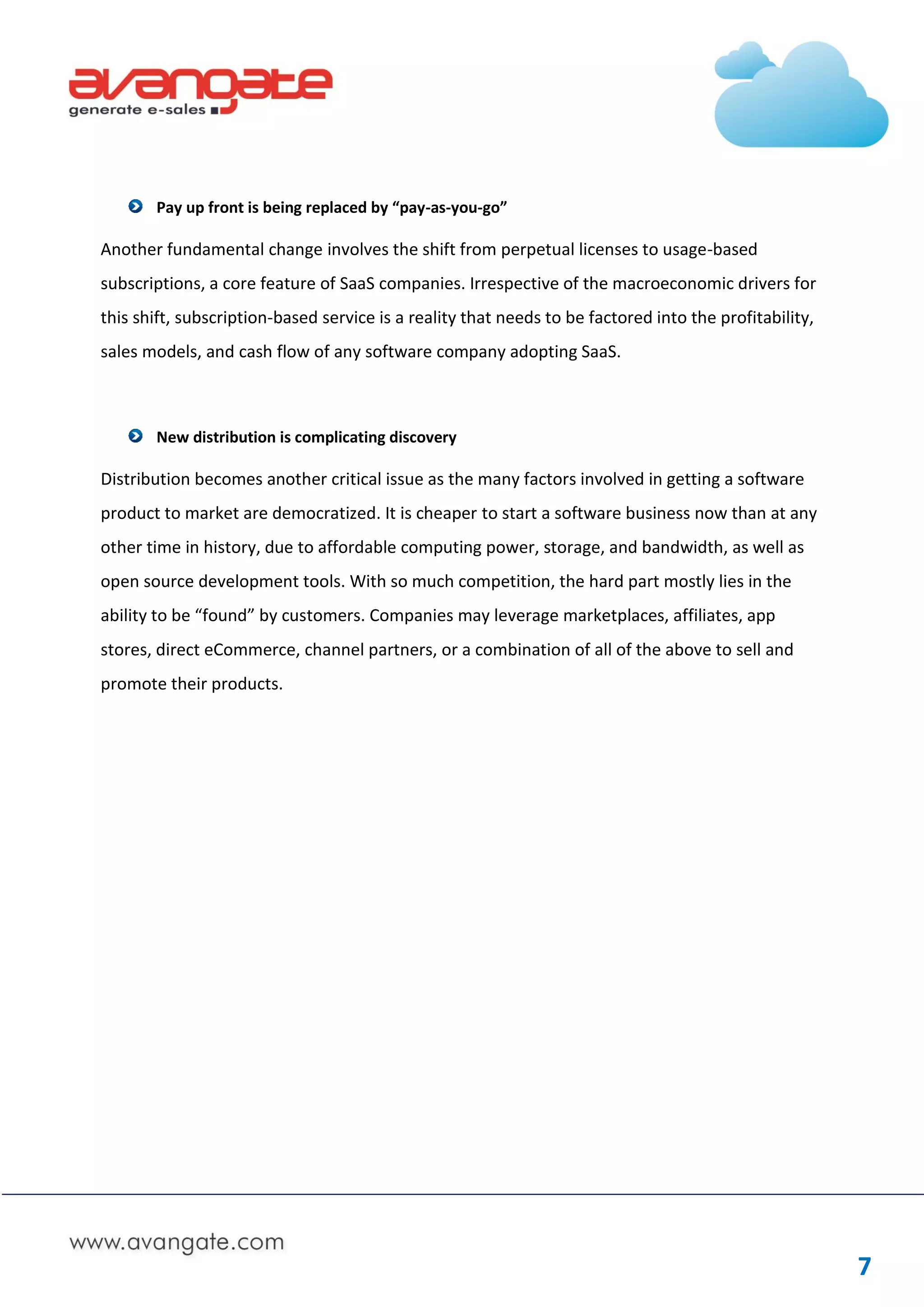 Pay up front is being replaced by “pay-as-you-go”

Another fundamental change involves the shift from perpetual licenses to usage-based
subscriptions, a core feature of SaaS companies. Irrespective of the macroeconomic drivers for
this shift, subscription-based service is a reality that needs to be factored into the profitability,
sales models, and cash flow of any software company adopting SaaS.



       New distribution is complicating discovery

Distribution becomes another critical issue as the many factors involved in getting a software
product to market are democratized. It is cheaper to start a software business now than at any
other time in history, due to affordable computing power, storage, and bandwidth, as well as
open source development tools. With so much competition, the hard part mostly lies in the
ability to be “found” by customers. Companies may leverage marketplaces, affiliates, app
stores, direct eCommerce, channel partners, or a combination of all of the above to sell and
promote their products.




                                                                                                        7
 