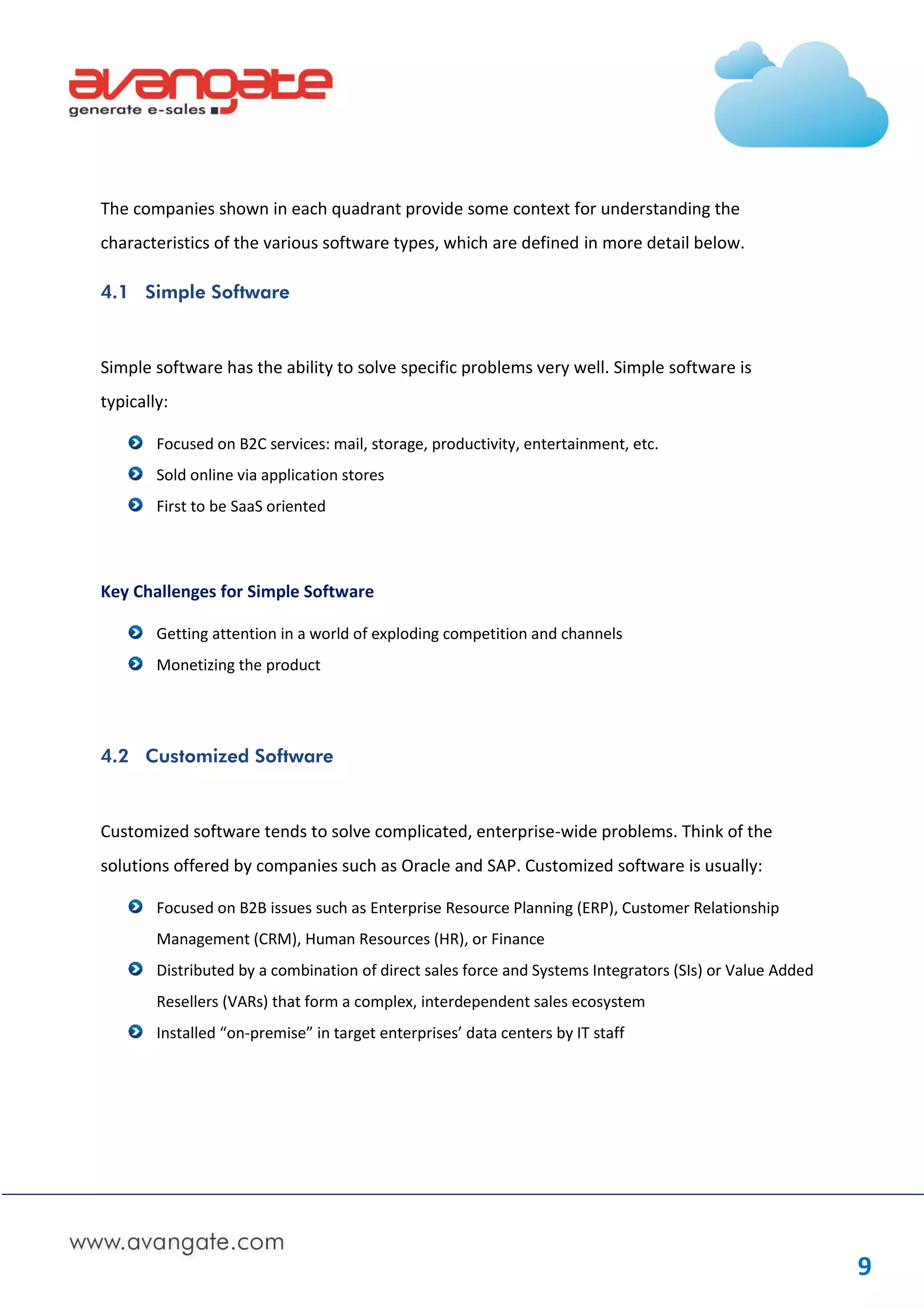 The companies shown in each quadrant provide some context for understanding the
characteristics of the various software types, which are defined in more detail below.

4.1 Simple Software



Simple software has the ability to solve specific problems very well. Simple software is
typically:

        Focused on B2C services: mail, storage, productivity, entertainment, etc.
        Sold online via application stores
        First to be SaaS oriented




Key Challenges for Simple Software

        Getting attention in a world of exploding competition and channels
        Monetizing the product




4.2 Customized Software



Customized software tends to solve complicated, enterprise-wide problems. Think of the
solutions offered by companies such as Oracle and SAP. Customized software is usually:

        Focused on B2B issues such as Enterprise Resource Planning (ERP), Customer Relationship
        Management (CRM), Human Resources (HR), or Finance
        Distributed by a combination of direct sales force and Systems Integrators (SIs) or Value Added
        Resellers (VARs) that form a complex, interdependent sales ecosystem
        Installed “on-premise” in target enterprises’ data centers by IT staff




                                                                                                          9
 