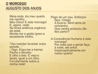 O MORCEGO
AUGUSTO DOS ANJOS
Meia-noite. Ao meu quarto
me recolho.
Meu Deus! E este morcego!
E, agora, vede:
Na bruta ardência orgânica
da sede,
Morde-me a goela ígneo e
escaldante molho.
“Vou mandar levantar outra
parede…”
- Digo. Ergo-me a tremer.
Fecho o ferrolho
E olho o teto. E vejo-o
ainda, igual a um olho,
Circularmente sobre a
minha rede!
Pego de um pau. Esforços
faço. Chego
A tocá-lo. Minh’alma se
concentra.
Que ventre produziu tão
feio parto?!
A Consciência Humana é este
morcego!
Por mais que a gente faça,
à noite, ele entra
Imperceptivelmente em
nosso quarto!
 