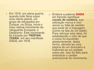  Em 1916, em plena guerra,
quando tudo fazia supor
uma vitória alemã, um
grupo de refugiados em
Zurique, na Suíça, inicia o
mais radical movimento de
Vanguarda Europeia: o
Dadaísmo. Este movimento
foi iniciado por TRISTAN
TZARA, em seu manifesto
DADÁ, em 1918.
 Embora a palavra DADA
em francês signifique
cavalo de madeira, sua
utilização marca o non-
sense ou falta de sentido
que pode ter a linguagem
(como na fala de um bebê).
Para reforçar esta ideia, foi
estabelecido o mito de que
o nome foi escolhido
aleatoriamente, desta
forma, abrindo-se uma
página de um dicionário e
inserindo-se um estilete
sobre ela. Isso foi feito para
simbolizar o caráter
antirracional do movimento.
 