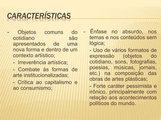 CARACTERÍSTICAS
- Objetos comuns do
cotidiano são
apresentados de uma
nova forma e dentro de um
contexto artístico;
- Irreverência artística;
- Combate às formas de
arte institucionalizadas;
- Crítica ao capitalismo e
ao consumismo;
- Ênfase no absurdo, nos
temas e nos conteúdos sem
lógica;
- Uso de vários formatos de
expressão (objetos do
cotidiano, sons, fotografias,
poesias, músicas, jornais,
etc.) na composição das
obras de artes plásticas;
- Forte caráter pessimista e
irônico, principalmente com
relação aos acontecimentos
políticos do mundo.
 