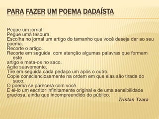 PARA FAZER UM POEMA DADAÍSTA
Pegue um jornal,
Pegue uma tesoura,
Escolha no jornal um artigo do tamanho que você deseja dar ao seu
poema.
Recorte o artigo.
Recorte em seguida com atenção algumas palavras que formam
este
artigo e meta-os no saco.
Agite suavemente,
Tire em seguida cada pedaço um após o outro.
Copie conscienciosamente na ordem em que elas são tirada do
saco.
O poema se parecerá com você.
E ei-lo um escritor infinitamente original e de uma sensibilidade
graciosa, ainda que incompreendido do público.
Tristan Tzara
 