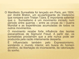 O Manifesto Surrealista foi lançado em Paris, em 1924,
por André Breton, um ex-participante do Dadaísmo
que rompera com Tristan Tzara. É importante salientar
que o Surrealismo é um movimento iniciado num
período entre guerras – entre as cinzas da I Guerra
Mundial e as experiências acumuladas de todos os
outros movimentos.
O movimento recebe forte influência das teorias
psicanalíticas de Sigmund Freud. A partir daí, os
surrealistas proclamam que a arte nunca pode ser
produzida pela razão inteiramente desperta.
É influenciado também pelo Expressionismo,
sondando o mundo interior, em busca do homem
primitivo, da libertação do inconsciente, da valorização
do sonho.
 