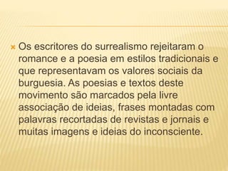  Os escritores do surrealismo rejeitaram o
romance e a poesia em estilos tradicionais e
que representavam os valores sociais da
burguesia. As poesias e textos deste
movimento são marcados pela livre
associação de ideias, frases montadas com
palavras recortadas de revistas e jornais e
muitas imagens e ideias do inconsciente.
 