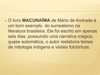  O livro MACUNAÍMA de Mário de Andrade é
um bom exemplo do surrealismo na
literatura brasileira. Ele foi escrito em apenas
seis dias, possuindo uma narrativa mágica,
quase automática, o autor reelabora temas
de mitologia indígena e visões folclóricas.
 