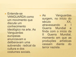  Entende-se
VANGUARDA como
um movimento que
discute um
conhecimento
ideológico na arte. As
Vanguardas
europeias
anunciavam e
deliberavam uma
subversão radical da
cultura e dos
costumes sociais.
 As Vanguardas
surgem, no início do
século XX,
atravessando a I
Guerra Mundial e
finda com o início da
II Guerra Mundial,
momento em que as
produções artísticas
cessam diante do
terror nazista.
 