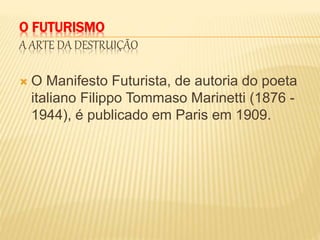 O FUTURISMO
A ARTE DA DESTRUIÇÃO
 O Manifesto Futurista, de autoria do poeta
italiano Filippo Tommaso Marinetti (1876 -
1944), é publicado em Paris em 1909.
 