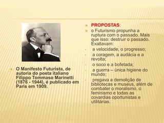 O Manifesto Futurista, de
autoria do poeta italiano
Filippo Tommaso Marinetti
(1876 - 1944), é publicado em
Paris em 1909.
 PROPOSTAS:
 o Futurismo propunha a
ruptura com o passado. Mais
que isso: destruir o passado.
Exaltavam:
• a velocidade, o progresso;
• a coragem, a audácia e a
revolta;
• o soco e a bofetada;
• a guerra – única higiene do
mundo;
• pregava a demolição de
bibliotecas e museus, além de
combater o moralismo, o
feminismo e todas as
covardias oportunistas e
utilitárias.
 