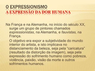 O EXPRESSIONISMO
A EXPRESSÃO DA DOR HUMANA
Na França e na Alemanha, no início do século XX,
surge um grupo de pintores chamados
expressionistas, na Alemanha, e fauvistas, na
França.
O objetivo era expor a subjetividade do mundo
interior do artista, e isto implicava no
distanciamento da beleza, seja pela “caricatura”
(resultado da distorção da imagem), seja pela
expressão do sofrimento humano como pobreza,
violência, paixão, visão da morte e outros
sofrimentos humanos.
 