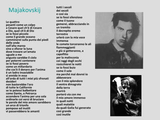 tutti i secoli
  Majakovskij                           dei secoli
                                        e così sia
                                        se io fossi silenzioso
Le quattro                              come il tuono
pesanti come un colpo                   gemerei, abbracciando in
a Cesare quel ch'è di Cesare            un tremito
a Dio, quel ch'è di Dio                 il decrepito eremo
se io fossi piccolo                     terrestre
come il grande oceano                   urlerò con la mia voce
camminerei sulla punta dei piedi        immensa
delle onde                              le comete torceranno le ali
nell'alta marea
sino a sfiorar la luna                  fiammeggianti
dove trovare un'amata                   e giù si getteranno, a
uguale a me                             capofitto
angusto sarebbe il cielo                per la malinconia
per potermi contenere                   coi raggi degli occhi
se io fossi povero                      rosicchierei le notti
come un miliardario                     se io fossi buio
che cos'è il denaro per l'anima         come il sole
è un ladro insaziabile
si annida in essa                       ma perché mai dovrei io
all'orda di tutti i miei più sfrenati   abbeverare
desideri                                con il mio splendore
non basterebbe l'oro                    il ventre dimagrato
di tutte le Californie                  della terra
se io potessi balbettare                morirò
come Dante, o Petrarca                  porterò via con me
accendere l'anima per una sola          il mio amore immenso
ordinarle coi versi di bruciare
le parole del mio amore sarebbero       in quali notti
un arco di trionfo                      quali malattie
pompose ed inutili                      da quali Golia fui generato
vi passerebbero le amanti               così grande
                                        così inutile
 
