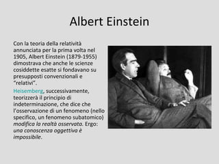 Albert Einstein
Con la teoria della relatività
annunciata per la prima volta nel
1905, Albert Einstein (1879-1955)
dimostrava che anche le scienze
cosiddette esatte si fondavano su
presupposti convenzionali e
“relativi”.
Heisemberg, successivamente,
teorizzerà il principio di
indeterminazione, che dice che
l’osservazione di un fenomeno (nello
specifico, un fenomeno subatomico)
modifica la realtà osservata. Ergo:
una conoscenza oggettiva è
impossibile.
 