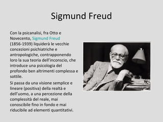 Sigmund Freud
Con la psicanalisi, fra Otto e
Novecento, Sigmund Freud
(1856-1939) liquiderà le vecchie
concezioni psichiatriche e
antropologiche, contrapponendo
loro la sua teoria dell’inconscio, che
introduce una psicologia del
profondo ben altrimenti complessa e
sottile.
Si passa da una visione semplice e
lineare (positiva) della realtà e
dell’uomo, a una percezione della
complessità del reale, mai
conoscibile fino in fondo e mai
riducibile ad elementi quantitativi.
 