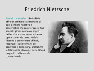 Friedrich Nietzsche
Friedrich Nietzsche (1844-1900)
offre un esempio straordinario di
quel pensiero negativo e
asistematico che caratterizzerà, fino
ai nostri giorni, numerosi aspetti
della cultura novecentesca. La sua
opera confuta le certezze della
filosofia e della scienza ufficiali,
respinge i facili ottimismi del
progresso e della storia, smaschera
le falsità delle ideologie, demistifica i
pregiudizi della morale
convenzionale.
 