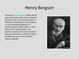 Henry Bergson
Il francese Henry Bergson (1859-1941) è
stato importante nella cultura del primo
Novecento per le sue teorie fondate su
vitalismo e intuizionismo, che insistono
su una concezione dinamica e in
continuo divenire della realtà; la vita è
intesa come “slancio vitale”, una
perenne creazione che i può conoscere
solo con l’intuizione, mentre la scienza
dà delle cose una visione riduttiva,
statica e parziale.
 