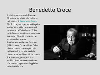Benedetto Croce
Il più importante e influente
filosofo e intellettuale italiano
del tempo è Benedetto Croce,
filsofo che, recuperando Hegel e
anche Vico, si fa promotore di
un ritorno all’idealismo. Ebbe
un’influenza vastissima non solo
in campo filosofico ma anche
storico e letterario.
Fondamentale la sua Estetica
(1902) dove Croce rifiuta l’idea
di una poesia come specchio
della realtà e prodotto delle
circostanze ambientali. La poesia
è autonoma, pura, e il suo
ambito è esclusivo e assoluto.
L’arte non risponde a leggi che
non siano le sue.
 