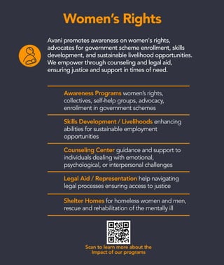 Scan to learn more about the
Impact of our programs
Women’s Rights
Awareness Programs women’s rights,
collectives, self-help groups, advocacy,
enrollment in government schemes
Skills Development / Livelihoods enhancing
abilities for sustainable employment
opportunities
Counseling Center guidance and support to
individuals dealing with emotional,
psychological, or interpersonal challenges
Legal Aid / Representation help navigating
legal processes ensuring access to justice
Shelter Homes for homeless women and men,
rescue and rehabilitation of the mentally ill
Avani promotes awareness on women's rights,
advocates for government scheme enrollment, skills
development, and sustainable livelihood opportunities.
We empower through counseling and legal aid,
ensuring justice and support in times of need.
 