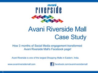 Avani Riverside Mall
                                                    Case Study
        How 3 months of Social Media engagement transformed
               Avani Riverside Mall‟s Facebook page!

       Avani Riverside is one of the largest Shopping Malls in Eastern, India.

    www.avaniriversidemall.com                      facebook.com/avaniriversidemall


1
 