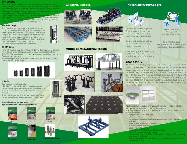 WEILDING FIXTURE
MODULAR MEASURING FIXTURE
CUSTOMIZED SOFTWARES
Web/Mobile App Development
Providing digital presence to
businesses with cross cutting
technology backed applications
Designing & Architecting Cloud
Environments. Implementing
DevOps. Consultancy
Data Security at rest. Backups and
Replicas, ETL, BI, Data
Visualizations. Cloud Consultancy.
Faster Application
Development
with best in class tools




Data Analytics, Data
Manipulations, Data handling and
processing. Data Visualizations.
Montronix
Montronix is a leading supplier of solutions for process and tool
monitoring, machine protection, and machine status analysis, we have
already provided answers to the various problems of automotive
manufacturing, machine tooling, and the air and space industry. We
strive to combine the most progressive technologies with excellent
customer service by customizing our technical and educational
services. MONTRONIX process monitoring solutions lead to lower
manufacturing costs as well as the identification and diagnosis of
machine problems.
New generation DSP - technology
Highly accurate
High resolution graphical visualization sampling rate > 3000 values/second on
each axis
Allows for real-time FFT up to 1600 Hz
Automated Machine self diagnostics
Simple Process Monitoring
Optimization of machining & process parameters
Teach function for easier system-setup
Enhanced event-log: In addition to “alarm-details”, “Power on/off”, “monitoring
deactivated” & many more
Betriebssysteme Microsoft Windows XP, VISTA, Windows® 7, Windows® 8,
Windows® 10, Linux
Montronix software solutions offer users as hmi (human - machine - interface)
with optimum access to the functions of the hardware.
The newly developed Montronix process visualization software „PulseNG-hmi“ is
technically advanced:
VICIVISION
VICIVISION manufactures optical, non-contact shaft measuring machines and
quality control systems for the improvement of efficiency in production. We are
one of the key players in the world of turned measuring technology.We serve a
wide range of end users, from turning centers to the automotive industry, to
manufacturers of medical and dental components.
By choosing an optical machine in just a matter of seconds you can measure
what previously took up to 30 minutes. Operators who perform dimensional
measurements on a daily basis know that saving time during inspection and
setting means producing more, and certifying quality.
TECHNO Range
This measuring machine range is designed to adapt to
current and future manufacturing demands. Discover the
wide scope of measurement ranges offered. The modular
range of the Techno series can provide the most suitable
machine for your production. From 40 to 180 mm in
diameter, and from 300 to 1250 mm in length. VICIVISION
offers the evolution of the profile projector, a compact
and quick optical comparator for shopfloor use.
PRIMA Series
Prima is the optical shop floor measuring machine that helps you to produce
more. Speed up processes, track quality, reduce rejects and downtime.
The 90% of the measurement tools you use every day in a single solution with a
fast return on investment.
The measuring fields of this new series are from 60 to 140 mm of diameter,
from 300 to 600 mm of length.
X Series
To measure the smallest details.
MTL X5, MTL X10 and MTL X360 are optical measuring
devices specifically designed to measure micro-mechanical
parts, dental implants, watch parts and micro-parts in
general.
These high resolution machines detect even the smallest
details. Measuring instruments designed for every need:
Optical measuring systems.
Special tools for specific applications.
Valves Dental Implants Turbines
Camshafts Crankshafts
Fittings, turned threads,
screws
 