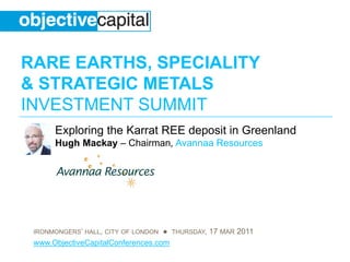 RARE EARTHS, SPECIALITY
& STRATEGIC METALS
INVESTMENT SUMMIT
      Exploring the Karrat REE deposit in Greenland
      Hugh Mackay – Chairman, Avannaa Resources




 IRONMONGERS’ HALL, CITY OF LONDON ● THURSDAY, 17 MAR 2011
 www.ObjectiveCapitalConferences.com
 
