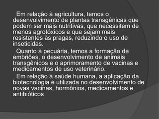 Em relação à agricultura, temos o
desenvolvimento de plantas transgênicas que
podem ser mais nutritivas, que necessitem de
menos agrotóxicos e que sejam mais
resistentes às pragas, reduzindo o uso de
inseticidas.
Quanto à pecuária, temos a formação de
embriões, o desenvolvimento de animais
transgênicos e o aprimoramento de vacinas e
medicamentos de uso veterinário.
Em relação à saúde humana, a aplicação da
biotecnologia é utilizada no desenvolvimento de
novas vacinas, hormônios, medicamentos e
antibióticos
 