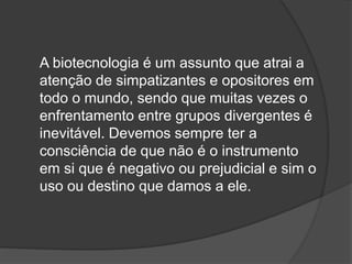 A biotecnologia é um assunto que atrai a
atenção de simpatizantes e opositores em
todo o mundo, sendo que muitas vezes o
enfrentamento entre grupos divergentes é
inevitável. Devemos sempre ter a
consciência de que não é o instrumento
em si que é negativo ou prejudicial e sim o
uso ou destino que damos a ele.
 