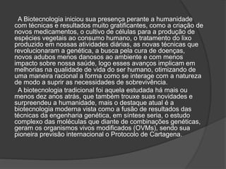 A Biotecnologia iniciou sua presença perante a humanidade
com técnicas e resultados muito gratificantes, como a criação de
novos medicamentos, o cultivo de células para a produção de
espécies vegetais ao consumo humano, o tratamento do lixo
produzido em nossas atividades diárias, as novas técnicas que
revolucionaram a genética, a busca pela cura de doenças,
novos adubos menos danosos ao ambiente e com menos
impacto sobre nossa saúde, logo esses avanços implicam em
melhorias na qualidade de vida do ser humano, otimizando de
uma maneira racional a forma como se interage com a natureza
de modo a suprir as necessidades de sobrevivência.
A biotecnologia tradicional foi aquela estudada há mais ou
menos dez anos atrás, que também trouxe suas novidades e
surpreendeu a humanidade, mais o destaque atual é a
biotecnologia moderna vista como a fusão de resultados das
técnicas da engenharia genética, em síntese seria, o estudo
complexo das moléculas que diante de combinações genéticas,
geram os organismos vivos modificados (OVMs), sendo sua
pioneira previsão internacional o Protocolo de Cartagena.
 