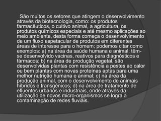 São muitos os setores que atingem o desenvolvimento
através da biotecnologia, como: os produtos
farmacêuticos, o cultivo animal, a agricultura, os
produtos químicos especiais e até mesmo aplicações ao
meio ambiente, desta forma começa o desenvolvimento
de um fluxo espetacular de produtos em diferentes
áreas de interesse para o homem; podemos citar como
exemplos: a) na área da saúde humana e animal: têm-
se desenvolvido vacinas, reativos para diagnósticos e
fármacos; b) na área de produção vegetal, são
desenvolvidas plantas com resistência a pestes ao calor
ou bem plantas com novas proteínas aptas para uma
melhor nutrição humana e animal; c) na área da
produção animal, com o desenvolvimento de animais
híbridos e transgênicos; d) na área de tratamento de
efluentes urbanos e industriais, onde através da
utilização de novos micro-organismos se logra a
contaminação de redes fluviais.
 
