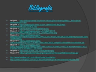 Bibliografia
 Imagem 1: http://meioambiente.culturamix.com/blog/wp-content/gallery/1_60/o-que-e-
biotecnologia-1.png
 Imagem 2: http://cmapspublic.ihmc.us/rid=1LHPNV850-1NGS4Q5-
S6X/biotecnolog%C3%ADa.png
 Imagem 3: http://suhubdy.com/img/team/3.png
 Imagem 4: http://4.bp.blogspot.com/-LA-2GS261IY/T-t-
szqDVjI/AAAAAAAABqE/CP1hvAxy_Lw/s1600/dolly.png
 Imagem 5: http://4.bp.blogspot.com/-
5He69lIxvzM/VY8eH9USCgI/AAAAAAAASLs/CFzwtNkOcsA/s400/A%2BBiotecnologia%2Bno
%2BBrasil.jpg
 Imagem 6: http://3.bp.blogspot.com/-
LoKbx3hBmcg/Trq7vMCLLoI/AAAAAAAAAlo/Ge44L2y5qgM/s1600/gene+modification.jpg
 Imagem 7: http://3.bp.blogspot.com/-
w8fS49DWMzA/TZEqLoIxTPI/AAAAAAAAA2A/s4FVVqH6rJU/s1600/Captura+de+tela+2011-
03-28+a%25CC%2580s+21.38.03.png
 Imagem 8: http://www.dcanm.com.br/images/dna.png
 Imagem 9: https://upload.wikimedia.org/wikipedia/commons/2/20/Biotecnologia.jpg
 http://www.brasilescola.com/biologia/biotecnologia.htm
 http://biotec3c.blogspot.com.br/2010/09/biotecnologia-e-seus-avancos-perante.html
 