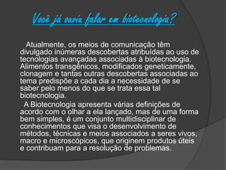 Você já ouviu falar em biotecnologia?
Atualmente, os meios de comunicação têm
divulgado inúmeras descobertas atribuídas ao uso de
tecnologias avançadas associadas à biotecnologia.
Alimentos transgênicos, modificados geneticamente,
clonagem e tantas outras descobertas associadas ao
tema predispõe a cada dia a necessidade de se
saber pelo menos do que se trata essa tal
biotecnologia.
A Biotecnologia apresenta várias definições de
acordo com o olhar a ela lançado, mas de uma forma
bem simples, é um conjunto multidisciplinar de
conhecimentos que visa o desenvolvimento de
métodos, técnicas e meios associados a seres vivos,
macro e microscópicos, que originem produtos úteis
e contribuam para a resolução de problemas.
 