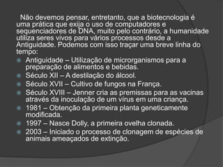 Não devemos pensar, entretanto, que a biotecnologia é
uma prática que exija o uso de computadores e
sequenciadores de DNA, muito pelo contrário, a humanidade
utiliza seres vivos para vários processos desde a
Antiguidade. Podemos com isso traçar uma breve linha do
tempo:
 Antiguidade – Utilização de microrganismos para a
preparação de alimentos e bebidas.
 Século XII – A destilação do álcool.
 Século XVII – Cultivo de fungos na França.
 Século XVIII – Jenner cria as premissas para as vacinas
através da inoculação de um vírus em uma criança.
 1981 – Obtenção da primeira planta geneticamente
modificada.
 1997 – Nasce Dolly, a primeira ovelha clonada.
 2003 – Iniciado o processo de clonagem de espécies de
animais ameaçados de extinção.
 