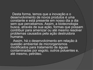 Desta forma, temos que a inovação e o
desenvolvimento de novos produtos é uma
constante e está presente em nosso dia a dia
sem que percebamos. Assim, a biotecnologia
busca, através de sua ação, formas que possam
contribuir para amenizar ou até mesmo resolver
problemas causados pela ação destruidora
humana.
Assim, há o desenvolvimento em relação à
questão ambiental de microrganismos
modificados para tratamento de águas
contaminadas por esgoto, outros poluentes e,
até mesmo, petróleo.
 