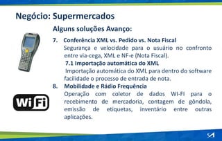 Negócio: Supermercados
Alguns soluções Avanço:
7. Conferência XML vs. Pedido vs. Nota Fiscal
Segurança e velocidade para o usuário no confronto
entre via-cega, XML e NF-e (Nota Fiscal).
7.1 Importação automática do XML
Importação automática do XML para dentro do software
facilidade o processo de entrada de nota.
8. Mobilidade e Rádio Frequência
Operação com coletor de dados WI-FI para o
recebimento de mercadoria, contagem de gôndola,
emissão de etiquetas, inventário entre outras
aplicações.
 
