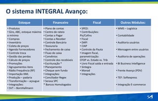 O sistema INTEGRAL Avanço:
Estoque
• Produtos
• Giro, ABC, estoque máximo
e mínimo
• Compras
• Inventário
• Coleta de preços
• Agenda Fornecedores
• Controle troca
• Gestão das perdas
• Cálculo de preços
• Promoções
• Agrupamentos itens
• Rádio Frequência (RF)
• Importação XML
• Produção – padaria
• Transformação – açougue
• Integrações:
• SVT – BornHallmann
Financeiro
• Plano de contas
• Centro de rateio
• Contas a Pagar
• Contas a Receber
• Controle Bancário
• Tesouraria
• Fechamento de caixa
• Fluxo de caixa
• Convênios
• Controle dos recebíveis
• Escrituração *
• Planejamento
• Cheque sem fundo
• Integrações:
• Conciliador Regex
• Serasa SPC
* Bancos Homologados
Fiscal
• SPED:
• Contribuições:
Pis/Cofins
• Fiscal
• DAPI
• CIAP
• Controle da Pauta
• Imagem fiscal,
parametrização:
CFOP vs. Estado vs. Trib
• Livro Fiscal saída e entrada
• Sintegra
• Manad
• Integrações
Outros Módulos:
• WMS – Logística
• Contabilidade
• Auditoria usuários
• Mensagem entre usuários
• Auditoria de operações
• BI Business Intelligence
• Frente Avanço (PDV)
• TEF: Softexpress
• Integração E-commerce
 