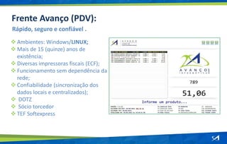  Ambientes: Windows/LINUX;
 Mais de 15 (quinze) anos de
existência;
 Diversas impressoras fiscais (ECF);
 Funcionamento sem dependência da
rede;
 Confiabilidade (sincronização dos
dados locais e centralizados);
 DOTZ
 Sócio torcedor
 TEF Softexpress
Rápido, seguro e confiável .
Frente Avanço (PDV):
 