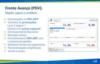  Homologado no PAF-ECF:
 Controle de promoções
Leve 2 pague 1
Cliente com preço especial
 Correspondente Bancário;
 Recarga celular;
 Funcionamento ON-LINE com
o sistema de gestão;
 Múltiplas formas de pagamento;
 Parametrização simplificada;
 Venda a prazo.
Rápido, seguro e confiável .
Frente Avanço (PDV):
 