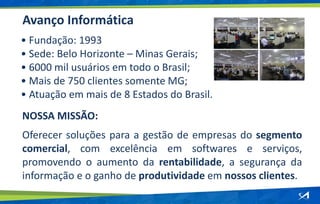 • Fundação: 1993
• Sede: Belo Horizonte – Minas Gerais;
• 6000 mil usuários em todo o Brasil;
• Mais de 750 clientes somente MG;
• Atuação em mais de 8 Estados do Brasil.
Avanço Informática
NOSSA MISSÃO:
Oferecer soluções para a gestão de empresas do segmento
comercial, com excelência em softwares e serviços,
promovendo o aumento da rentabilidade, a segurança da
informação e o ganho de produtividade em nossos clientes.
 