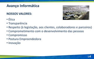 Avanço Informática
NOSSOS VALORES:
• Ética
• Transparência
• Respeito (à legislação, aos clientes, colaboradores e parceiros)
• Comprometimento com o desenvolvimento das pessoas
• Compromisso
• Postura Empreendedora
• Inovação
 