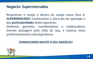 Negócio: Supermercados
Respiramos o varejo e dentro do varejo nosso foco é:
SUPERMERCADO! Conhecemos o dia-a-dia da operação e
das particularidades deste segmento.
Diretores, gerentes, coordenadores e colaboradores
tiveram passagem pelo chão de loja, a maioria viveu
profissionalmente está experiência.
CONHECEMOS MUITO O SEU NEGÓCIO!
 