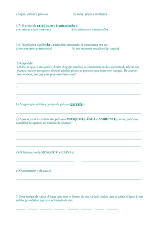 a) água, calhas e pessoas                  b) lama, poços e mulheres


1.7- O plural de criadouro e transmissão é:
a) criaturas e transmissores          b) criadouros e transmissões



1.8- Na palavra vigilância o pedacinho destacado se caracteriza por ser:
a) um encontro consonantal                 b) um encontro vocálico (de vogais)



2-Responda:
a)Sabe-se que os mosquitos Aedes Aegypti machos se alimentam exclusivamente de néctar das
plantas, mas os mosquitos fêmeas adultas picam as pessoas para ingerirem sangue. De acordo
com o texto, por que elas precisam fazer isso?

______________________________________________________________________________
_

______________________________________________________________________________
_

b) A separação silábica correta da palavra garrafa é:

______________________________________________________________________________

c) Após separar as sílabas das palavras MOSQUITO, ÁGUA e AMBIENTE, como podemos
classificá-las quanto ao número de sílabas?

_____________________________________________________________________________

______________________________________________________________________________

______________________________________________________________________________

d) O diminutivo de MOSQUITO e CAIXA é:

____________________________________              ____________________________________


e) O aumentativo de casa é:

______________________________________________________________________________




3-Uma tampa de caixa d’água que tem o forma de um círculo indica que a caixa d’água é um
sólido geométrico que tem o formato de um:

______ ______ _______ _______ _______ _______ ______ _______
 
