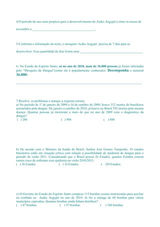 4-O período do ano mais propício para o desenvolvimento do Aedes Aegypti é entre os meses de

novembro a _______________________________________.



5-Conforme a informação do texto, o mosquito Aedes Aegypti precisa de 7 dias para se

desenvolver. Essa quantidade de dias forma uma _______________________________________



6- No Estado do Espírito Santo, só no ano de 2010, mais de 36.000 pessoas já foram infectadas
pelo “Mosquito da Dengue”(como ele é popularmente conhecido). Decomponha o numeral
36.000:

______________________________________________________________________________




7-Resolva os problemas e marque a resposta correta:
a) No período de 1º de janeiro de 2009 a 16 de outubro de 2009, houve 312 mortes de brasileiros
acometidos pela dengue. De janeiro a outubro de 2010, já houve no Brasil 592 mortes pela mesma
doença. Quantas pessoas já morreram a mais do que no ano de 2009 com o diagnóstico da
dengue?
 ( ) 280                          ( ) 904                        ( ) 880




b) De acordo com o Ministro da Saúde do Brasil, Senhor José Gomes Temporão, 10 estados
brasileiros estão em situação crítica com relação à possibilidade de epidemia de dengue para o
período do verão 2011. Considerando que o Brasil possui 26 Estados, quantos Estados correm
menos risco de enfrentar essa epidemia no verão 2010/2011:
( ) 36 Estados                   ( ) 16 Estados                 ( )50 Estados




c) O Governo do Estado do Espírito Santo comprou 115 bombas costais motorizadas para auxiliar
no combate ao Aedes Aegypti no ano de 2010. Já fez a entrega de 68 bombas para vários
municípios capixabas. Quantas bombas ainda faltam distribuir?
( ) 47 bombas                   ( ) 57 bombas                 ( ) 100 bombas
 