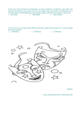 d) Em uma rua de Cachoeiro de Itapemirim, os fiscais multaram 4 residências cujos donos não
tomaram providências com relação aos focos de dengue nelas encontrados. Considerando que o
valor da multa foi de R$100,00 para cada moradia, quanto a Prefeitura irá receber só dessa rua?
( ) R$ 40,00                    ( ) R$ 400,00                  ( ) R$ 4.000,00




e) Se em uma caixa de água cabem 500 litros de água, quantos litros teremos em 3 caixas de água
do mesmo tamanho?
( ) 3.000 litros               ( ) 1.500 litros                ( ) 3.500 litros




                                                                                      AMIGO,


                                                   FAÇA COM BASTANTE ATENÇÃO, OK?
 