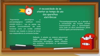 e
psicológicos
justificam minha
“Argumentos
psicopedagógicos
posição contra o uso de celular nas
escolas. Emocionalmente, ele pode
funcionar como um cordão umbilical
invisível, que impede a criança de treinar
sua independência do ambiente familiar.”
A necessidade de se
atentar ao tempo de uso
dos aparelhos
eletrônicos
“Psicopedagogicamente, se a atenção e
a concentração são funções mentais
imprescindíveis para a aprendizagem,
como pode um aluno permanecer atento
estando ligado permanentemente…”
Reflexão: A adesão ao sistema educacional
digital perpassa pela delimitação dos
instrumentos tecnológicos, sendo utilizados
aos conteúdos abordados ou apresentados
pelo professor.
 