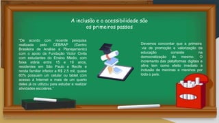 A inclusão e a acessibilidade são
os primeiros passos
“De acordo com recente
realizada pelo CEBRAP
pesquisa
(Centro
Brasileira de Análise e Planejamento)
com o apoio da Fundação Victor Civita
com estudantes do Ensino Médio, com
faixa etária entre 15 e 19 anos,
residentes em São Paulo e Recife e
renda familiar inferior a R$ 2,5 mil, quase
60% possuem um celular ou tablet com
acesso à Internet e mais de um quarto
deles já os utilizou para estudar e realizar
atividades escolares.”
Devemos concordar que a primeira
educação consiste
democratização do mesmo.
via de promoção e valorização da
na
O
incremento das plataformas digitais e
afins tem como efeito imediato a
inclusão de meninas e meninos por
todo o país.
 