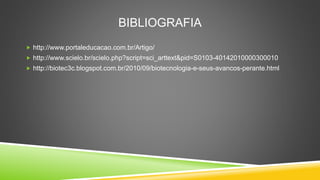 BIBLIOGRAFIA
 http://www.portaleducacao.com.br/Artigo/
 http://www.scielo.br/scielo.php?script=sci_arttext&pid=S0103-40142010000300010
 http://biotec3c.blogspot.com.br/2010/09/biotecnologia-e-seus-avancos-perante.html
 