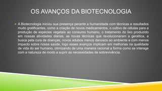 OS AVANÇOS DA BIOTECNOLOGIA
 A Biotecnologia iniciou sua presença perante a humanidade com técnicas e resultados
muito gratificantes, como a criação de novos medicamentos, o cultivo de células para a
produção de espécies vegetais ao consumo humano, o tratamento do lixo produzido
em nossas atividades diárias, as novas técnicas que revolucionaram a genética, a
busca pela cura de doenças, novos adubos menos danosos ao ambiente e com menos
impacto sobre nossa saúde, logo esses avanços implicam em melhorias na qualidade
de vida do ser humano, otimizando de uma maneira racional a forma como se interage
com a natureza de modo a suprir as necessidades de sobrevivência.
 